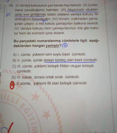 12. (1) Vanilya kokusunun yeri bende hep farklıdır. (II) Çünkü
bana çocukluğumu hatırlatır. (III) Akşamüstü okuldan
2 gelip eve girdiğimde bütün odaların vanilya kokusu ile
dolduğunu hissederdim. (IV) Annem; makineden çama-
şırları çıkarır, o mis kokulu ça