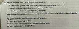 10. Anlatım bozukluğuna yol açan bazı durumlar şunlardır:
●
Aynı anlama gelen sözcük veya söz gruplarının aynı cümle içinde kullanılması
• Anlamca çelişen sözcük veya sözlerin bir arada kullanılması
• Sözcüklerin cümle içinde yanlış yerde kullanılması
Aşağıdaki anlatım bozukluklarından hangisi bu açıklamalardan herhangi biriyle ilgili değildir?
A) Çocuk az kalsın, neredeyse merdivenden düşecekti.
B) Kapıyı kendinize doğru çekiniz.
C) Tam üç yıla yakın bir zaman kuraklık yaşandı bu civarda.
D) Yeni okula geldim ki ders zili çaldı.