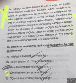 5.
Su Isıtıldığında taneciklerinin kinetik enerjisi arttığından
molekülleri bir arada tutan hidrojen bağının oluşum oranı
azalır. Bu yüzden sıcak su, tanecikleri daha bağımsız ha-
reket edebilen akışkan bir sıvıya dönüşür. Sıcaklıkla bir-
likte akışkanlıkta meydana gelen değişim, buzdolabından
çıkarılan balın bir süre sonra daha kolay akmasına benze-
tilebilir. Ancak sudaki akışkanlığın değişimi gözle ayırt edi-
lebilecek ölçüde değildir. Sıcak su kütlesi akarken soğuk
suya kıyasla daha küçük kümeler hâlinde yüzeye çarptığı
için çıkan sesler arasındaki farkı algılayabiliriz.
Bu parçanın anlatımıyla ilgili aşağıdakilerden hangisi
söylenemez?
A) Niteleyici ifadelere yer verilmiştir.
B) Terim anlamlı sözcükler kullanılmıştır.
Karşılaştırmadan yararlanılmıştır.bolh
D) Örneklemelerden yararlanmıştır. olmio
E) Öğretici anlatımdan yararlanılmıştır. Orang