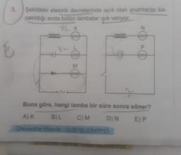 3.
i
Şekildeki elektrik devrelerinde açık olan anahtarlar ka-
patıldığı anda bütün lambalar ışık veriyor.
YL K
N
0000000
P
t
M
HF
Buna göre, hangi lamba bir süre sonra söner?
A) K
B) L
C) M
D) N
E) P
Üniversite Hazırlık | OL00-SS.02MTP15
Universite Hazırlık OLOU-53.02MTP16