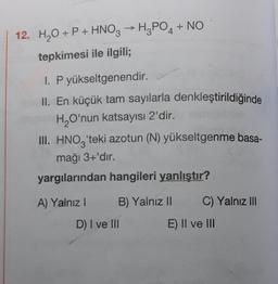 12. H₂O + P + HNO3 → H3PO4 + NO
tepkimesi ile ilgili;
1. P yükseltgenendir.
II. En küçük tam sayılarla denkleştirildiğinde
H₂O'nun katsayısı 2'dir.
ontbib
III. HNO3'teki azotun (N) yükseltgenme basa-
mağı 3+'dır.
yargılarından hangileri yanlıştır?
A) Yalnız i
B) Yalnız II
C) Yalnız III
D) I ve III
E) II ve III