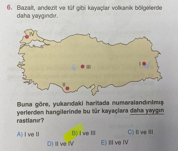 6. Bazalt, andezit ve tüf gibi kayaçlar volkanik bölgelerde
daha yaygındır.
IV
10
|||
vo
Buna göre, yukarıdaki haritada numaralandırılmış
yerlerden hangilerinde bu tür kayaçlara daha yaygın
rastlanır?
A) I ve II
B) I ve III
C) II ve III
D) II ve IV
E) III