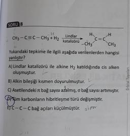 SORU 8
14
H
H
Lindlar
CH3-C=C-CH3 + H2
C=C
katalizörü
CH3
SEP
CH3
Yukarıdaki tepkime ile ilgili aşağıda verilenlerden hangisi
yanlıştır?
A) Lindlar katalizörü ile alkine H₂ katıldığında cis alken
oluşmuştur.
ja
B) Alkin bileşiği kısmen doyurulmuştur.
C) Asetilendeki bağ sayısı azalmış, o bağ sayısı artımıştır.
Düm karbonların hibritleşme türü değişmiştir.
ETC-C-C bağ açıları küçülmüştür. sim
201
Orbital Yayınları