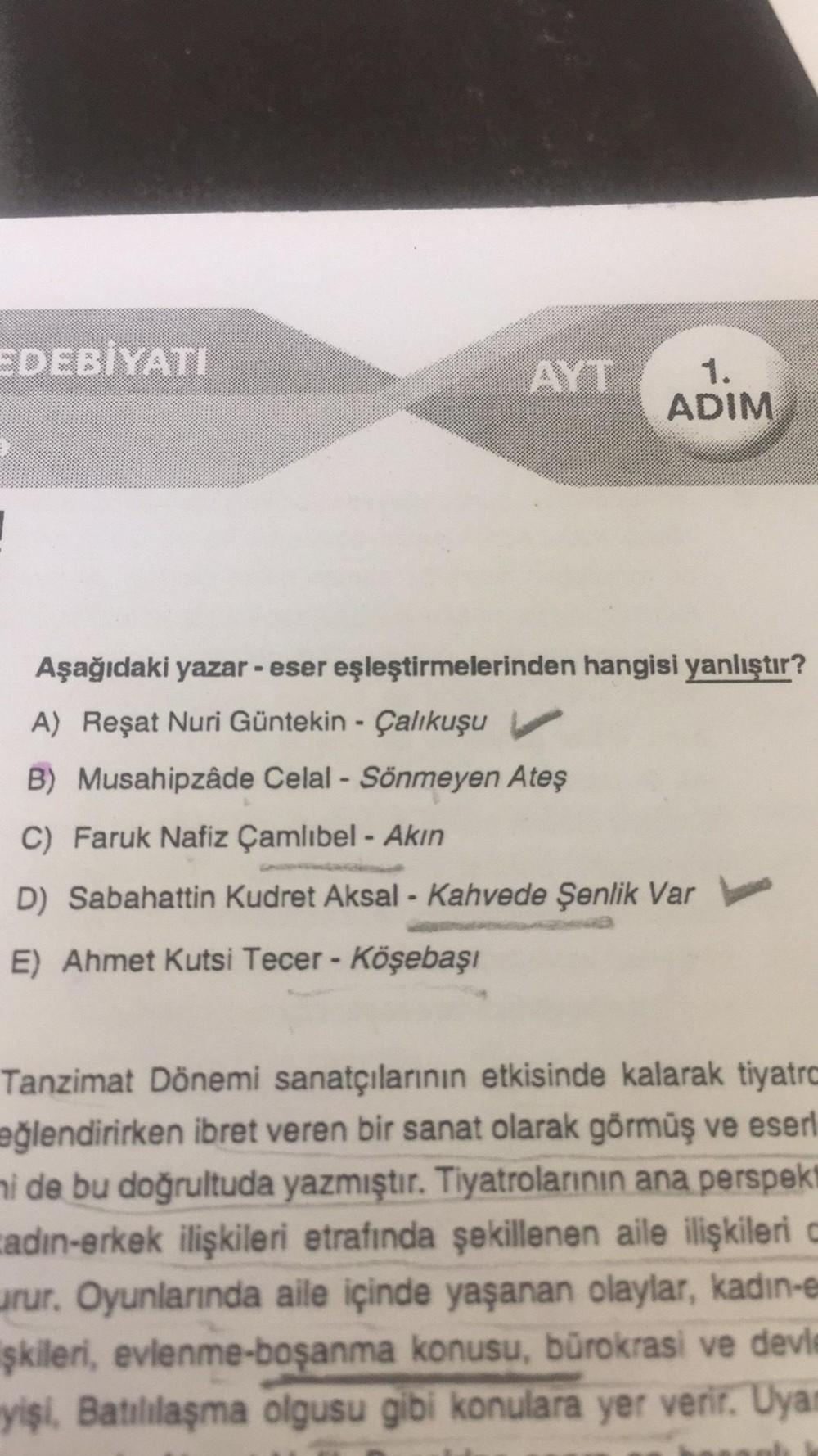 EDEBİYATI
AYT
1.
ADIM
Aşağıdaki yazar - eser eşleştirmelerinden hangisi yanlıştır?
A) Reşat Nuri Güntekin Çalıkuşu
B) Musahipzâde Celal - Sönmeyen Ateş
C) Faruk Nafiz Çamlıbel - Akın
D) Sabahattin Kudret Aksal - Kahvede Şenlik Var
E) Ahmet Kutsi Tecer - Kö