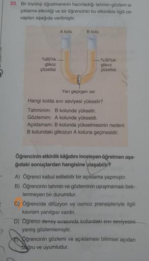 7
20. Bir biyoloji öğretmeninin hazırladığı tahmin-gözlem-a-
çıklama etkinliği ve bir öğrencinin bu etkinlikle ilgili ce-
vapları aşağıda verilmiştir.
A kolu
B kolu
%60'lık
glikoz
çözeltisi
Yarı geçirgen zar
Hangi kolda SIVI seviyesi yükselir?
Tahminim: B