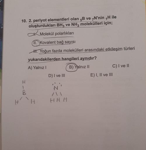 10. 2. periyot elementleri olan 5B ve 7N'nin H ile
oluşturdukları BH3 ve NH3 molekülleri için;
Molekül polarlıkları
11. Kovalent bağ sayısı
H. Yoğun fazda molekülleri arasındaki etkileşim türleri
yukarıdakilerden hangileri aynıdır?
A) Yalnız I
B) Yalnız II