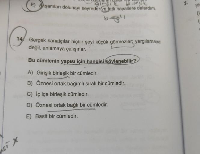 GINETT bi to sile
E) Akşamları dolunayı seyreder ve tatlı hayallere dalardım.
bağlı
14 Gerçek sanatçılar hiçbir şeyi küçük görmezler;, yargılamaya
değil, anlamaya çalışırlar.
Bu cümlenin yapısı için hangisi söylenebilir?
A) Girişik birleşik bir cümledir.
B