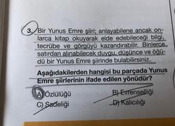 wan
www.K
3. Bir Yunus Emre şiiri; anlayabilene ancak on-
larca kitap okuyarak elde edebileceği bilgi,
tecrübe ve görgüyü kazandırabilir. Binlerce
satırdan alınabilecek duygu, düşünce ve öğü-
dü bir Yunus Emre şiirinde bulabilirsiniz.
Aşağıdakilerden hangisi bu parçada Yunus
Emre şiirlerinin ifade edilen yönüdür?
A Özlülüğü
B) Evrenselliği
C) Sadeliği
D) Kalıcılığı