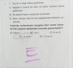 3. 1. Kur'an'ın kitap hâline getirilmesi
II. Bağdat'ın önemli bir bilim ve kültür merkezi hâline
getirilmesi
III. İlk düzenli İslam ordusunun kurulması
IV. Mısır, Suriye, Irak ve İran bölgelerinde fetihlerin ya-
pılması
Yukarıda verilenlerden hangileri Dör