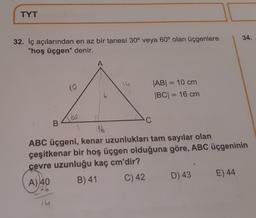 TYT
32. İç açılarından en az bir tanesi 30° veya 60° olan üçgenlere
"hoş üçgen" denir.
A
10
14
|AB| = 10 cm
|BC| = 16 cm
B
Abo
C
8 116
ABC üçgeni, kenar uzunlukları tam sayılar olan
çeşitkenar bir hoş üçgen olduğuna göre, ABC üçgeninin
çevre uzunluğu kaç cm'dir?
A) 40
26
B) 41
C) 42
D) 43
E) 44
14
34.