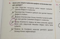 9.
Deniz yolu ulaşımı hakkında aşağıda verilenlerden han-
gisi yanlıştır?
A) Orta Doğu'dan Avrupa'ya petrol taşıyan tankerler
Hürmüz Boğazı'nı kullanırlar.
BY Gürcistan'dan Portekiz'e gidecek olan gemiler İstanbul
Boğazı'nı kullanır.
C) Akdeniz limanlarından Kuzey Amerika kıyılarına gide-
çek olan gemiler Cebelitarık Boğazı'nı kullanırlar.
DY Kuzey Amerika'nın doğusu ile batısı arasında yapılan
deniz yolu ulaşımında Macellan Boğazı daha fazla
kullanılır.
E Akdeniz ile Kızıldeniz arasında gemilerin geçişini
Süveyş Kanalı sağlamaktadır.
11. T
S
a