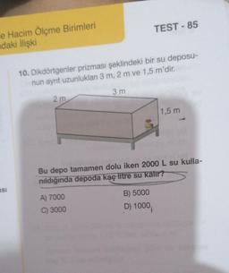 e Hacim Ölçme Birimleri
daki İlişki
TEST-85
10. Dikdörtgenler prizması şeklindeki bir su deposu-
nun ayrıt uzunlukları 3 m, 2 m ve 1,5 m'dir.
3 m
2 m
1,5 m
Bu depo tamamen dolu iken 2000 L su kulla-
nıldığında depoda kaç litre su kalır?
A) 7000
B) 5000
C) 3000
D) 1000
BSI