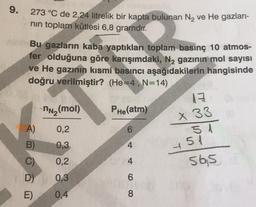 9.
273 °C de 2,24 litrelik bir kapta bulunan N₂ ve He gazları-
nın toplam kütlesi 6,8 gramdır.
Bu gazların kaba yaptıkları toplam basınç 10 atmos-
fer olduğuna göre karışımdaki, N₂ gazının mol sayısı
ve He gazının kısmi basıncı aşağıdakilerin hangisinde
doğru verilmiştir? (He=4, N=14)
13
nN₂(mol)
PHe(atm)
x 33
0,2
6
51
0,3
0,2
565
0,3
0,4
A)
B)
D)
E)
4
468
novcb
451