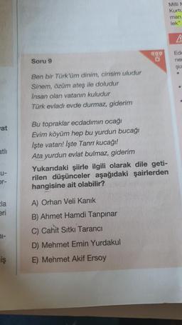 at
atli
U-
or-
Ela
eri
71-
iş
000
Soru 9
Ben bir Türk'üm dinim, cinsim uludur
Sinem, özüm ateş ile doludur
Insan olan vatanın kuludur
Türk evladı evde durmaz, giderim
Bu topraklar ecdadımın ocağı
Evim köyüm hep bu yurdun bucağı
Işte vatan! Işte Tanrı kucağı!
Ata yurdun evlat bulmaz, giderim
Yukarıdaki şiirle ilgili olarak dile geti-
rilen düşünceler aşağıdaki şairlerden
hangisine ait olabilir?
A) Orhan Veli Kanık
B) Ahmet Hamdi Tanpınar
C) Cahit Sıtkı Tarancı
D) Mehmet Emin Yurdakul
E) Mehmet Akif Ersoy
Milli M
Kurtu
man,
lek"
A
Ede
ner
Şu
.
.