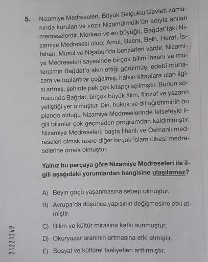 21221249
5.
Nizamiye Medreseleri, Büyük Selçuklu Devleti zama-
nında kurulan ve vezir Nizamülmülk'ün adıyla anılan
medreselerdir. Merkezi ve en büyüğü, Bağdat'taki Ni-
zamiye Medresesi olup; Amul, Basra, Belh, Herat, İs-
fahan, Musul ve Nişabur'da benzerle