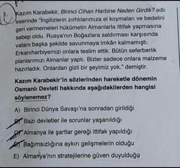 D
Kazım Karabekir, Birinci Cihan Harbine Neden Girdik? adlı
eserinde "Ingilizlerin zırhlılarımıza el koymaları ve bedelini
geri vermemeleri hükümetin Almanlarla ittifak yapmasına
sebep oldu. Rusya'nın Boğazlara saldırması karşısında
vatanı başka şekilde savunmaya imkân kalmamıştı.
Erkanıharbiyemizi onlara teslim ettik. Bütün seferberlik
planlarımızı Almanlar yaptı. Bizler sadece onlara malzeme
hazırladık. Onlardan gizli bir şeyimiz yok." demiştir.
Kazım Karabekir'in sözlerinden hareketle dönemin
Osmanlı Devleti hakkında aşağıdakilerden hangisi
söylenemez?
A) Birinci Dünya Savaşı'na sonradan girildiği
Bazı devletler ile sorunlar yaşanıldığı
Almanya ile şartlar gereği ittifak yapıldığı
Bağımsızlığına aykırı gelişmelerin olduğu
E) Almanya'nın stratejilerine güven duyulduğu