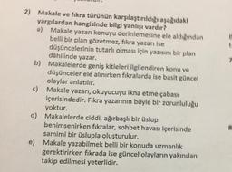 2) Makale ve fıkra türünün karşılaştırıldığı aşağıdaki
yargılardan hangisinde bilgi yanlışı vardır?
a) Makale yazarı konuyu derinlemesine ele aldığından
belli bir plan gözetmez, fikra yazanı ise
düşüncelerinin tutarlı olması için yazısını bir plan
dâhilinde yazar.
b) Makalelerde geniş kitleleri ilgilendiren konu ve
düşünceler ele alınırken fıkralarda ise basit güncel
olaylar anlatılır.
c) Makale yazarı, okuyucuyu ikna etme çabası
içerisindedir. Fıkra yazarının böyle bir zorunluluğu
yoktur.
d) Makalelerde ciddi, ağırbaşlı bir üslup
benimsenirken fıkralar, sohbet havası içerisinde
samimi bir üslupla oluşturulur.
e) Makale yazabilmek belli bir konuda uzmanlık
gerektirirken fıkrada ise güncel olayların yakından
takip edilmesi yeterlidir.
T
8