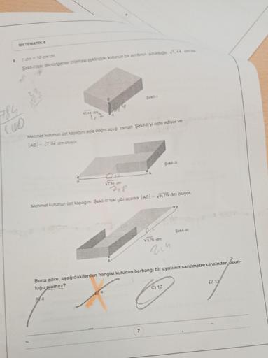 MATEMATIK S
8.
Şekil-Teki dikdörtgenler prizması şeklindeki kutunun bir ayntinin uzunluğu 1,44 date.
Mehmet kutunun üst kapağını sola doğru açığı zaman Şekil-llyi elde ediyor ve
AB=√7.84 dim oluyor.
Şekil-11
√7.84 din
Mehmet kutunun üst kapağını Şekil-ll't