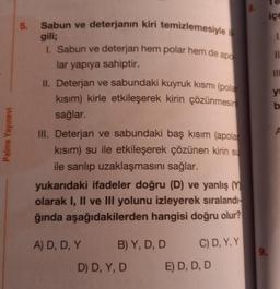 Palme Yayınevi
5. Sabun ve deterjanın kiri temizlemesiyle i
gili;
I. Sabun ve deterjan hem polar hem de apo
lar yapıya sahiptir.
II. Deterjan ve sabundaki kuyruk kısmı (pola
kısım) kirle etkileşerek kirin çözünmesin
sağlar.
III. Deterjan ve sabundaki baş kısım (apolar
kısım) su ile etkileşerek çözünen kirin su
ile sarılıp uzaklaşmasını sağlar.
yukarıdaki ifadeler doğru (D) ve yanlış (Y
olarak I, II ve III yolunu izleyerek sıralandı-
ğında aşağıdakilerden hangisi doğru olur?
A) D, D, Y
B) Y, D, D
C) D, Y, Y
D) D, Y, D
E) D, D, D
8.
9.
içe
1
11
III
yu
b
F