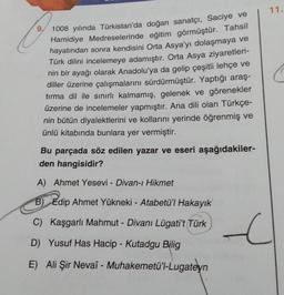 9.
1008 yılında Türkistan'da doğan sanatçı, Saciye ve
Hamidiye Medreselerinde eğitim görmüştür. Tahsil
hayatından sonra kendisini Orta Asya'yı dolaşmaya ve
Türk dilini incelemeye adamıştır. Orta Asya ziyaretleri-
nin bir ayağı olarak Anadolu'ya da gelip çeşitli lehçe ve
diller üzerine çalışmalarını sürdürmüştür. Yaptığı araş-
tırma dil ile sınırlı kalmamış, gelenek ve görenekler
üzerine de incelemeler yapmıştır. Ana dili olan Türkçe-
nin bütün diyalektlerini ve kollarını yerinde öğrenmiş ve
ünlü kitabında bunlara yer vermiştir.
Bu parçada söz edilen yazar ve eseri aşağıdakiler-
den hangisidir?
A) Ahmet Yesevi - Divan-ı Hikmet
B) Edip Ahmet Yükneki - Atabetü'l Hakayık
C) Kaşgarlı Mahmut - Divanı Lügati't Türk
D) Yusuf Has Hacip - Kutadgu Bilig
E) Ali Şir Nevaî - Muhakemetü'l-Lugateyn
11.