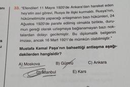 anı
S
u
33. "Efendiler! 11 Mayıs 1920'de Ankara'dan hareket eden
hey'etin asıl görevi, Rusya ile ilişki kurmaktı. Rusya'nın,
hükümetimizle yapacağı anlaşmanın bazı hükümleri, 24
Ağustos 1920'de parafe edilmiş olmakla birlikte, duru-
mun gereği olarak uzlaş