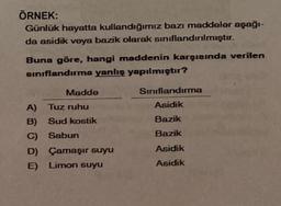 ÖRNEK:
Günlük hayatta kullandığımız bazı maddeler aşağı-
da asidik veya bazik olarak sınıflandırılmıştır.
Buna göre, hangi maddenin karşısında verilen
sınıflandırma yanlış yapılmıştır?
Madde
Sınıflandırma
A)
Tuz ruhu
Asidik
B)
Sud kostik
Bazik
C)
Sabun
Bazik
D) Çamaşır suyu
Asidik
E) Limon suyu
Asidik