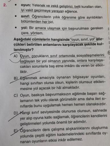 2.
oyun: Yetenek ve zekâ geliştirici, belli kuralları olan,
iyi vakit geçirmeye yarayan eğlence.
sınıf: Öğrencilerin yıllık öğrenime göre ayrıldıkları
bölümlerden her biri.
● yol: Bir amaca ulaşmak için başvurulması gereken
çare, yöntem.
B
i
L
Aşağıdaki cü