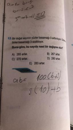 YEDİİKLİM
9=1=b=-5
65513
5441=1
12. Bir doğal sayının yüzler basamağı 3 arttırılıyor. Onlar
birler basamağı 3 azaltılıyor.
Buna göre, bu sayıda nasıl bir değişme olur?
A) 265 artar.
B) 267 artar.
C) 270 artar.
D) 280 artar.
E) 283 artar.
ÇÖZÜM
ab= 100 (b+3)
3 (10) +b
15