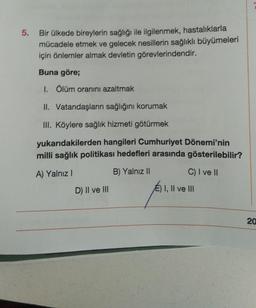 5. Bir ülkede bireylerin sağlığı ile ilgilenmek, hastalıklarla
mücadele etmek ve gelecek nesillerin sağlıklı büyümeleri
için önlemler almak devletin görevlerindendir.
Buna göre;
1. Ölüm oranını azaltmak
II. Vatandaşların sağlığını korumak
III. Köylere sağlık hizmeti götürmek
yukarıdakilerden hangileri Cumhuriyet Dönemi'nin
milli sağlık politikası hedefleri arasında gösterilebilir?
A) Yalnız I
B) Yalnız II
C) I ve II
D) II ve III
E) I, II ve III
20