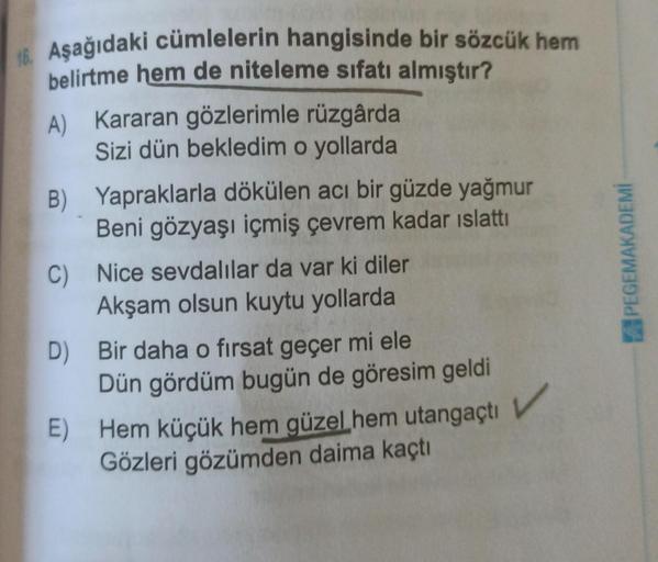 Aşağıdaki cümlelerin hangisinde bir sözcük hem
belirtme hem de niteleme sıfatı almıştır?
A) Kararan gözlerimle rüzgârda
Sizi dün bekledim o yollarda
B) Yapraklarla dökülen acı bir güzde yağmur
Beni gözyaşı içmiş çevrem kadar ıslattı
C) Nice sevdalılar da v