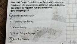 Osmanlı Devleti'nde İttihat ve Terakki Cemiyetinin
hükûrneti ele geçirmesini sağlayan Babiali Baskını,
aşağıdaki savaşların hangisi sırasında
gerçekleşmiştir?
(A)
A
Birinci Balkan Savaşı
B) Trablusgarp Savaşı
C) Kırım Savaşı
D) Birinci Dünya Savaşı
E) Kurtuluş Savaşı