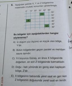 S
n.com
6. Aşağıdaki şekilde X, Y ve Z bölgelerinin
matematik (mutlak) konumları gösterilmiştir.
0° 10° 20° 30° 40° 50°
55°
Y
50°
45°
X
40°
35°
30°
Bu bölgeler için aşağıdakilerden hangisi
söylenemez?
A) İz düşüm yüz ölçümü en küçük olan bölge,
Y'dir.
B) Bütün bölgelerden geçen paralel ve meridyen
sayısı aynıdır.
C) Yıl boyunca Güneş, en önce X bölgesinde
doğarken, en son Z bölgesinde batmaktadır.
D) Doğu - batı yönünde en geniş alan kaplayan
bölge, Z'dir.
E) X bölgesinin batısında yerel saat en geri iken
Z bölgesinin doğusunda yerel saat en ileridir.
N
8.
Bag
for