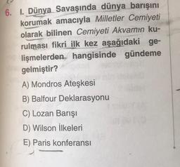 6. I. Dünya Savaşında dünya barışını
korumak amacıyla Milletler Cemiyeti
olarak bilinen Cemiyeti Akvamın ku-
rulması fikri ilk kez aşağıdaki ge-
lişmelerden hangisinde gündeme
gelmiştir?
A) Mondros Ateşkesi
B) Balfour Deklarasyonu
C) Lozan Barışı
D) Wilson İlkeleri
E) Paris konferansı