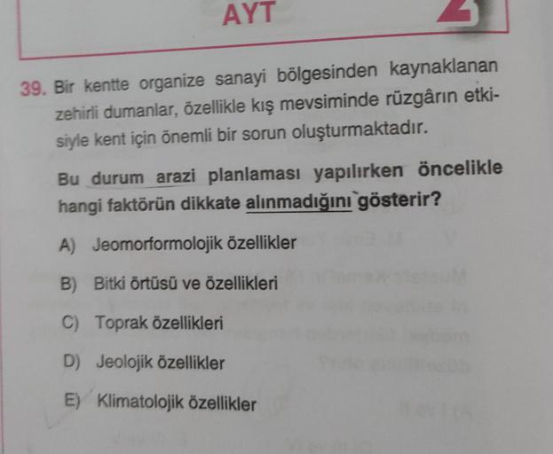 AYT
39. Bir kentte organize sanayi bölgesinden kaynaklanan
zehirli dumanlar, özellikle kış mevsiminde rüzgârın etki-
siyle kent için önemli bir sorun oluşturmaktadır.
Bu durum arazi planlaması yapılırken öncelikle
hangi faktörün dikkate alınmadığını göster