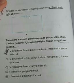 Bir sığaç ve alternatif akım kaynağından oluşan devre şekil-
deki gibidir.
V
Buna göre alternatif akım devresinde oluşan etkin akımı
2 katına çıkarmak için aşağıdaki işlemlerden hangisi ya-
pılabilir?
V potansiyel farkını 2 katına çıkarıp, f frekansını yarıya
indirmek
B) V potansiyel farkını yarıya indirip f frekansını 2 katına
çıkarmak
C) V potansiyel farkını yarıya indirmek
D) f frekansını yarıya indirmek
E) f frekansını 2 katına çıkarmak