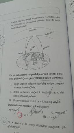 11. Radyo dalgaları belirli frekanslarda vericiden çıkar
ve iyonosferden yansıyarak istenilen bölgede anten
tarafından toplanır.
İyonosfer
1000 mhz
20 mhz
verici
Farklı frekanstaki radyo dalgalarının iletimi şekil-
deki gibi olduğuna göre yalnızca şekle bakılarak;
1. Yayın yapılan bölgenin genişliği radyo dalgası-
nın enerjisine bağlıdır.
II. Belirli bir frekans değerinin üstünde radyo dal-
gaları uzayda kaybolur.
III. Radyo dalgaları boşlukta ışık hızıyla yayılır.
ifadelerinden hangileri çıkartılabilir?
A) Yalnız 1
B) Yalnız II
DI ve Il
C) Yalnız III
E) I, II ve
12. Bir X atomuna ait enerji düzeyleri aşağıdaki gibi
gösterilmiştir.
5610
10 mhz
Fen
13. Is