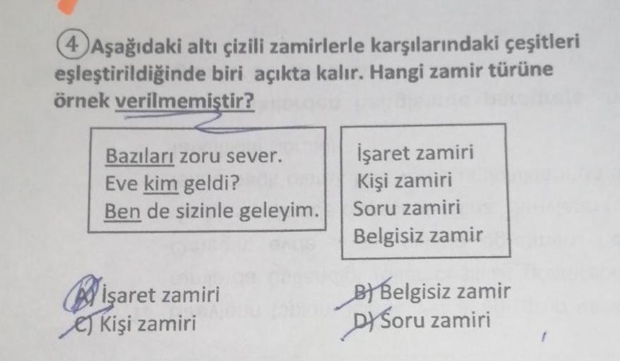 4 Aşağıdaki altı çizili zamirlerle karşılarındaki çeşitleri
eşleştirildiğinde biri açıkta kalır. Hangi zamir türüne
örnek verilmemiştir?
Bazıları zoru sever.
İşaret zamiri
Eve kim geldi?
Kişi zamiri
Ben de sizinle geleyim.
Soru zamiri
Belgisiz zamir
işaret