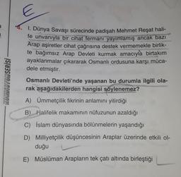 a
KONDISYONSERİSİ
E
1. Dünya Savaşı sürecinde padişah Mehmet Reşat hali-
fe unvanıyla bir cihat fermanı yayımlamış ancak bazı
Arap aşiretler cihat çağrısına destek vermemekle birlik-
te bağımsız Arap Devleti kurmak amacıyla birtakım
ayaklanmalar çıkararak Osmanlı ordusuna karşı müca-
dele etmiştir.
Osmanlı Devleti'nde yaşanan bu durumla ilgili ola-
rak aşağıdakilerden hangisi söylenemez?
FORPORAC
A) Ümmetçilik fikrinin anlamını yitirdiği
B) Halifelik makamının nüfuzunun azaldığı
C) İslam dünyasında bölünmelerin yaşandığı
D) Milliyetçilik düşüncesinin Araplar üzerinde etkili ol-
duğu
E) Müslüman Arapların tek çatı altında birleştiği