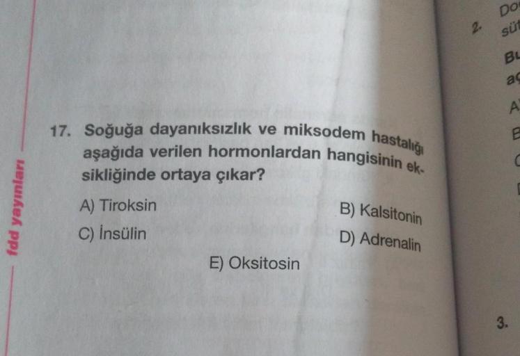 fdd yayınları
17. Soğuğa dayanıksızlık ve miksodem hastalığı
aşağıda verilen hormonlardan hangisinin ek-
sikliğinde ortaya çıkar?
B) Kalsitonin
A) Tiroksin
C) İnsülin
D) Adrenalin
E) Oksitosin
2.
Dos
süt
BL
ac
A
E
C
3.