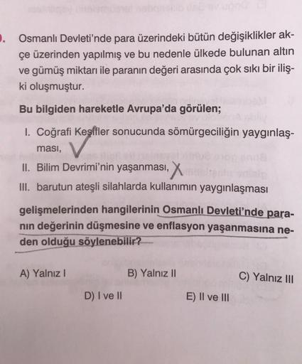 9.
Osmanlı Devleti'nde para üzerindeki bütün değişiklikler ak-
çe üzerinden yapılmış ve bu nedenle ülkede bulunan altın
ve gümüş miktarı ile paranın değeri arasında çok sıkı bir iliş-
ki oluşmuştur.
Bu bilgiden hareketle Avrupa'da görülen;
I. Coğrafi Keşifler sonucunda sömürgeciliğin yaygınlaş-
ması,
II. Bilim Devrimi'nin yaşanması, X
III. barutun ateşli silahlarda kullanımın yaygınlaşması
gelişmelerinden hangilerinin Osmanlı Devleti'nde para-
nın değerinin düşmesine ve enflasyon yaşanmasına ne-
den olduğu söylenebilir?
A) Yalnız I
B) Yalnız II
C) Yalnız III
D) I ve II
E) II ve III