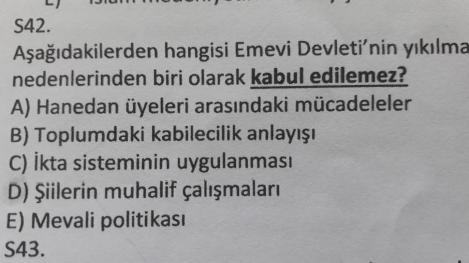 13
S42.
Aşağıdakilerden hangisi Emevi Devleti'nin yıkılma
nedenlerinden biri olarak kabul edilemez?
A) Hanedan üyeleri arasındaki mücadeleler
B) Toplumdaki kabilecilik anlayışı
C) İkta sisteminin uygulanması
D) Şiilerin muhalif çalışmaları
E) Mevali politi