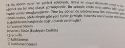 13. Bu dönem yazar ve şairleri edebiyatı, siyasi ve sosyal düşünceleri yaymak ve halkı
eğitmek için bir araç olarak görmüşlerdir. Bu sebeple edebi sanat yapmayı değil; topluma
faydalı olmayı amaçlamışlardır. Yine bu dönemde edebiyatımıza Batı edebiyatından gelme
roman, tiyatro, edebi eleştiri gibi yeni türler girmiştir. Yukarıda kısaca tanıtılan edebi dönem
aşağıdakilerden hangisinde doğru olarak verilmiştir?
A) Tanzimat Dönemi
B) Servet-i Fünûn (Edebiyat-ı Cedîde)
C) Fecr-i Âti
D) Milli Edebiyat
E) Cumhuriyet Dönemi