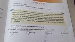 emine
anit
nız.
SÖZEL BÖLÜM
1. Bu testte 20 soru vardır.
2. Cevaplarınızı, cevap kâğıdının Türkçe Testi için ayrılan kısmına işaretleyiniz.
kalici
Ünlü romancı D.H. Lawrence, "Hiçbir şey için 'Bu benimdir.' deme!" diye uyarmıştı yıllar öncesinden.
Sadece "Bu, benim yanımdadır." dememize izin vermişti. Gerçekten de varlığımızı zenginleştiren,
yaşayışımızı derinleştiren ne varsa hepsi zamanın akıcılığı içinde çürümeye, eskimeye, yitmeye
mahkûmdur. Şu andaki hâli ne olursa olsun, üzerinde her zaman bir fanilik damgası taşır eşya ve
insan. Buna göre, aslında hiç kimsenin "Ben gencim." deme hakkı da yok gibidir. Doğrusu () bu-
lunduğu gün içinde (¹) ihtiyar (") diye tarif ettiklerinden biraz geç doğmuş olmasına borçlu-
dur gençliğini (₁)
1, 2 ve 3. soruları yukarıdaki metne göre cevaplayınız.
1. Altı çizili cümle ile varlıkların hangi özelliği vurgulanmak istenmektedir?
A) Geçiciliği
C
B) Kalıcılığı
C) Değişkenliği
D) Özgünlüğü