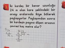 İki kardeş bir kenar uzunluğu
24 m olan kare şeklindeki bir
arsayı aralarında ikiye bölerek
paylaşıyorlar. Paylaşımdan sonra
bir kardeşin payına düşen arsanın
çevresi kaç metre olur?
(24
962
H
X 4
81 48 m
16
16
100
3.
96 m
P