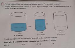 16. Yarıçapı r, yüksekliği h olan dik dairesel silindirin hacmi 2h formülü ile hesaplanır.
Aşağıda dik dairesel silindir şeklinde üç adet su deposu verilmiştir. 1. ve 2. su deposunda bir miktar su
varken 3. su deposu ise boştur.
2,5 m
1,2 m
r = 5 m
r = 2m
r = 4 m
1. Su deposu
2. Su deposu
3. Su deposu
1. ve 2. su deposunda bulunan suyun tamamı 3. su deposuna boşaltılmıştır.
Buna göre 3. su deposunun su yüksekliği kaç metredir? (T=3 alınız.)
A) 1,5
B) 2
C) 2,5
D) 3