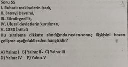 Soru 55
1. Buharlı makinelerin icadı,
II. Sanayi Devrimi,
III. Sömürgecilik,
IV. Ulusal devletlerin kurulmast,
V. 1830 İhtilali
Bu sıralama dikkate alındığında neden-sonuç ilişkisini bozan
gelişme aşağıdakilerden hangisidir?
A) Yalnız! B) Yalnız II. C) Yalnız III
D) Yalnız IV E) Yalnız V