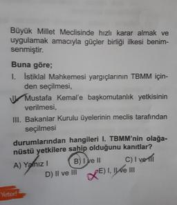 Büyük Millet Meclisinde hızlı karar almak ve
uygulamak amacıyla güçler birliği ilkesi benim-
senmiştir.
Buna göre;
1. İstiklal Mahkemesi yargıçlarının TBMM için-
den seçilmesi,
Mustafa Kemal'e başkomutanlık yetkisinin
verilmesi,
III. Bakanlar Kurulu üyelerinin meclis tarafından
seçilmesi
durumlarından hangileri I. TBMM'nin olağa-
nüstü yetkilere sahip olduğunu kanıtlar?
A) Yanız I
B) I ve II
C) I ve 111
D) II ve III
XE) I, II ve III
Yeter!