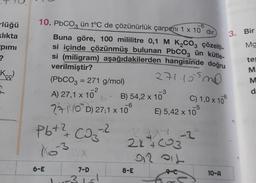 -lüğü
klıkta
pimi
?
Kec
-6
10. PbCO3 ün t°C de çözünürlük çarpımı 1 x 10 dir.
Buna göre, 100 mililitre 0,1 M K₂CO3 çözelti-
si içinde çözünmüş bulunan PbCO3 ün kütle-
si (miligram) aşağıdakilerden hangisinde doğru
verilmiştir?
271.15530
(PbCO3 = 271 g/mol)
A) 27,1 x 10²
-3
C) 1,0 x 10
B) 54,2 x 10
-6
-5
210D) 27,1 x 10°
E) 5,42 x 10
-.2
Pb+ ² CD₂-²
X532x
2717-2
2x+603
912 011
6-E
7-D
-31-1
8-E
10-A
3. Bir
Mg
te
MMO