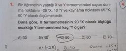 X
1.
Bir öğrencinin yaptığı X ve Y termometreleri suyun don-
ma noktasını -25 °X, 10 °Y ve kaynama noktasını 65 °X,
90 °Y olarak ölçülmektedir.
Buna göre, X termometresinin 20 °X olarak ölçtüğü
sıcaklığı Y termometresi kaç °Y ölçer?
A) 30
B) 40
C) 50
D) 60
E) 70
X+ (-25)_ y-10
Donme - 2S X
4.