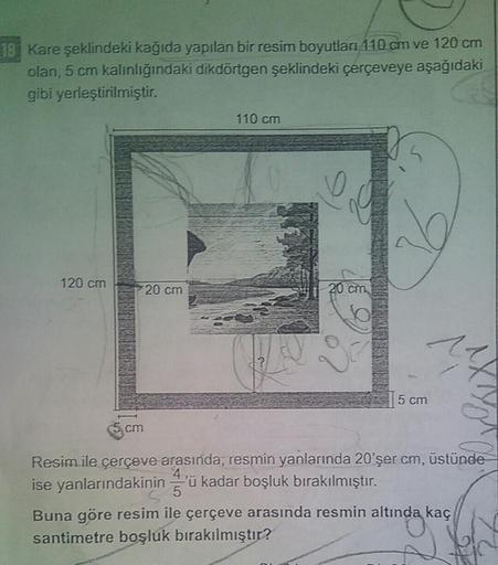 18 Kare şeklindeki kağıda yapılan bir resim boyutları 110 cm ve 120 cm
olan, 5 cm kalınlığındaki dikdörtgen şeklindeki çerçeveye aşağıdaki
gibi yerleştirilmiştir.
110 cm
120 cm
20 cm
5 cm
cm
Resim ile çerçeve arasında; resmin yanlarında 20'şer cm, üstünde